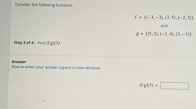 Consider the following functions.
f= (-3,-3),(3,5),(-2,3)
and
g= (5,2),(-1,4),(3,-1)
Step 3 of 4 : Find (fg)(3). 
Answer 
How to enter your answer (opens in new window)
(fg)(3)=□