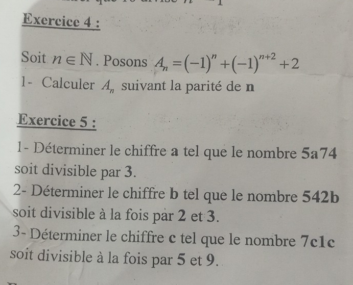 Soit n∈ N. Posons A_n=(-1)^n+(-1)^n+2+2
1- Calculer A_n suivant la parité de n
Exercice 5 : 
1- Déterminer le chiffre a tel que le nombre 5a74
soit divisible par 3. 
2- Déterminer le chiffre b tel que le nombre 542b
soit divisible à la fois par 2 et 3. 
3- Déterminer le chiffre c tel que le nombre 7c1c
soit divisible à la fois par 5 et 9.