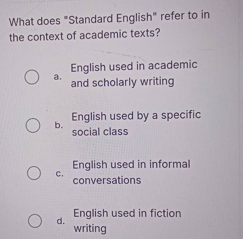 What does "Standard English" refer to in
the context of academic texts?
English used in academic
a.
and scholarly writing
English used by a specific
b.
social class
English used in informal
C.
conversations
English used in fiction
d.
writing