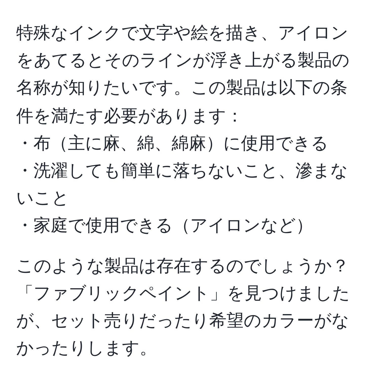 特殊なインクで文字や絵を描き、アイロンをあてるとそのラインが浮き上がる製品の名称が知りたいです。この製品は以下の条件を満たす必要があります：
・布主に麻、綿、綿麻に使用できる
・洗濯しても簡単に落ちないこと、滲まないこと
・家庭で使用できるアイロンなど

このような製品は存在するのでしょうか？「ファブリックペイント」を見つけましたが、セット売りだったり希望のカラーがなかったりします。