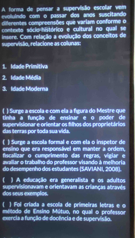 A forma de pensar a supervisão escolar vem
evoluindo com o passar dos anos suscitando
diferentes compreensões que variam conforme o
contexto sócio-histórico e cultural no qual se
insere. Com relação a evolução dos conceitos de
supervisão, relacione as colunas:
1. Idade Primitiva
2. Idade Média
3. Idade Moderna
) Surge a escola e com ela a figura do Mestre que
tinha a função de ensinar e o poder de
supervisionar e orientar os fílhos dos proprietários
das terras por toda sua vida.
) Surge a escola formal e com ela o inspetor de
ensino que era responsável em manter a ordem,
fiscalizar o cumprimento das regras, vigiar e
avaliar o trabalho do professor visando à melhoria
do desempenho dos estudantes (SAVIANI, 2008).
( ) A educação era generalista e os adultos
supervisionavam e orientavam as crianças através
dos seus exemplos.
( ) Foi criada a escola de primeiras letras e o
método de Ensino Mútuo, no qual o professor
exercia a função de docência e de supervisão.