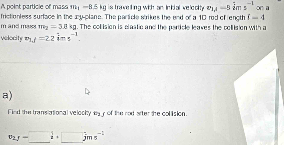 A point particle of mass m_1=8.5kg is travelling with an initial velocity v_1,i=8hat ims^(-1) on a 
frictionless surface in the xy -plane. The particle strikes the end of a 1D rod of length l=4
m and mass m_2=3.8kg. The collision is elastic and the particle leaves the collision with a 
velocity v_1,f=2.2hat ims^(-1). 
a) 
Find the translational velocity v_2,f of the rod after the collision.
v_2,f=□ hat i+□ hat jms^(-1)