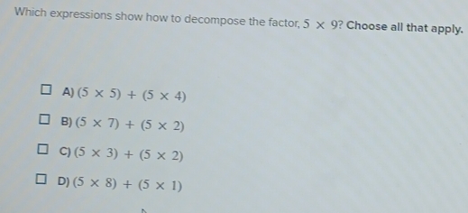 Which expressions show how to decompose the factor, 5* 9 ? Choose all that apply.
A) (5* 5)+(5* 4)
B) (5* 7)+(5* 2)
C) (5* 3)+(5* 2)
D) (5* 8)+(5* 1)