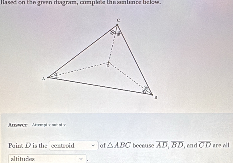 Based on the given diagram, complete the sentence below. 
Answer Attempt 2 out of 2 
Point D is the centroid of △ ABC because overline AD, overline BD , and overline CD are all 
altitudes