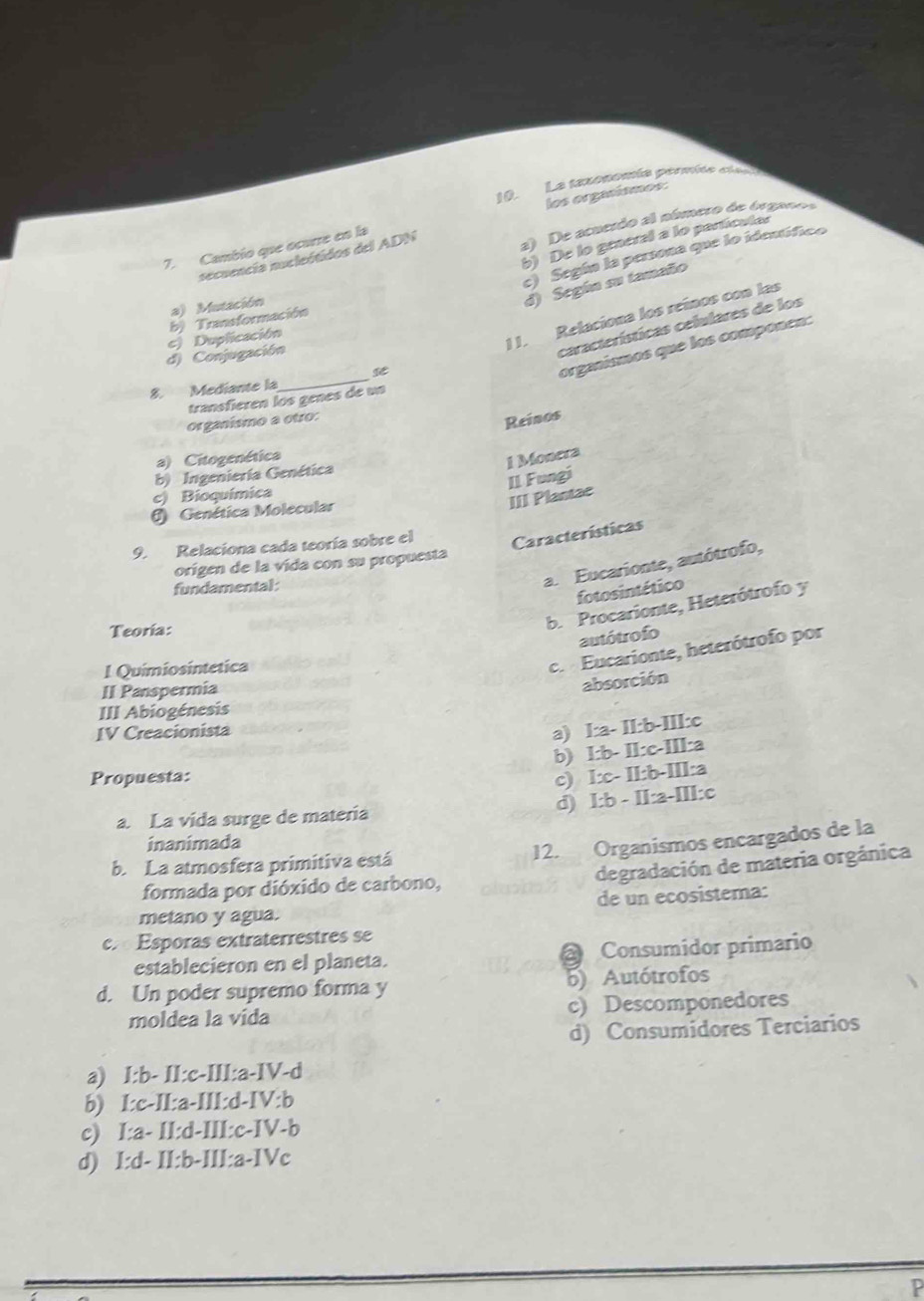 La texonomía pérmite ct
los orgasísmos:
a) De acuesdo al número de órgane
b) De lo grneral a lo particules
7. Cambío que ocurre en la
c) Según la perona que lo ideutfico
secuencía nucleótidos del ADN
a) Mutación
d) Según su tamaño
1 1. Relaciona los reínos con las
c) Duplicación b) Transformación
d) Conjugación
características celulares de los
organísmos que los componen:
8. Mediante la
_
transfièren los genes de un
organísmo a otro:
Reinos
a) Citogenética
1 Monera
b) Ingeniería Genética
II Fungi
c) Bioquímica
III Plantae
() Genética Molecular
9. Relaciona cada teoría sobre el Características
origen de la vida con su propuesta
fundamental
a. Eucarionte, autótrofo,
fotosintético
Teoría:
b. Procarionte, Heterótrofo y
autótrofo
I Químiosintética
c.  Eucarionte, heterótrofo por
II Panspermia
absorción
III Abiogénesis
IV Creacionista 1:a 11:(17-1) Ic
a)
b) l:b- ll:c-IIl:a
Propuesta: c) I π · 6- Ia
a. La vida surge de materia d) I:b - I 7-2-111=0
inanimada
12. Organismos encargados de la
degradación de materia orgánica
b. La atmosfera primitiva está
formada por dióxido de carbono,
metano y agua. de un ecosistema:
c. Esporas extraterrestres se
establecieron en el planeta.  Consumidor primario
d. Un poder supremo forma y 5) Autótrofos
moldea la vida c) Descomponedores
d) Consumidores Terciarios
a) I:b- II:c-III:a-IV-d
b) I:c-II:a-III:d-IV:b
c) I:a- II:d-III:c-IV-b
d) I:d- II:b-III:a-IVc