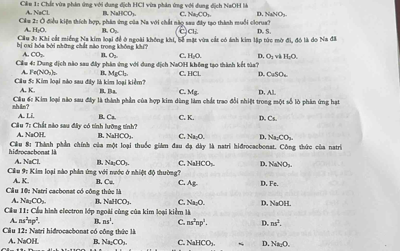 Chất vừa phản ứng với dung dịch HCl vừa phản ứng với dung dịch NaOH là
A. NaCl. B. NaHCO_3. C. Na_2CO_3. D. NaNO_3.
Câu 2:O điều kiện thích hợp, phản ứng của Na với chất nào sau đây tạo thành muối clorua?
A. H_2O. B. O_2. C Cl_2. D. S.
Câu 3: Khi cắt miếng Na kim loại để ở ngoài không khí, bể mặt vừa cắt có ánh kim lập tức mờ đi, đó là do Na đã
bị oxi hóa bởi những chất nào trong không khí?
A. CO_2. B. O_2. C. H_2O. D. O_2 và H_2O.
Câu 4: Dung dịch nào sau đây phản ứng với dung dịch NaOH không tạo thành kết tủa?
A. Fe(NO_3)_2. B. MgCl_2. C. HCl. D. CuSO_4.
Câu 5: Kim loại nào sau đây là kim loại kiềm?
A. K. B. Ba. C. Mg. D. Al.
Câu 6: : Kim loại nào sau đây là thành phần của hợp kim dùng làm chất trao đổi nhiệt trong một số lò phản ứng hạt
nhân?
A. Li, B. C L C. K. D. Cs.
Câu 7: Chất nào sau đây có tính lưỡng tính?
A. NaOH. B. NaHCO_3. C. Na_2O. D. Na_2CO_3.
Câu 8: Thành phần chính của một loại thuốc giảm :  đau dạ dày là natri hiđrocacbonat. Công thức của natri
hidrocacbonat là
A. NaCl. B. Na_2CO_3. C. NaHCO_3. D. NaNO_3.
Câu 9: Kim loại nào phản ứng với nước ở nhiệt độ thường?
A. K. B. Cu. C. Ag. D. Fe.
Câu 10: Natri cacbonat có công thức là
A. Na_2CO_3. B. NaHCO_3. C. Na_2O. D. NaOH.
Câu 11: Cấu hình electron lớp ngoài cùng của kim loại kiểm là
A. ns^2np^2. B. ns^1. C. ns^2np^1. D. ns^2.
Câu 12: Natri hiđrocacbonat có công thức là
A. NaOH. B. Na_2CO_3. C. NaHCO_3. < D.  Na_2O.