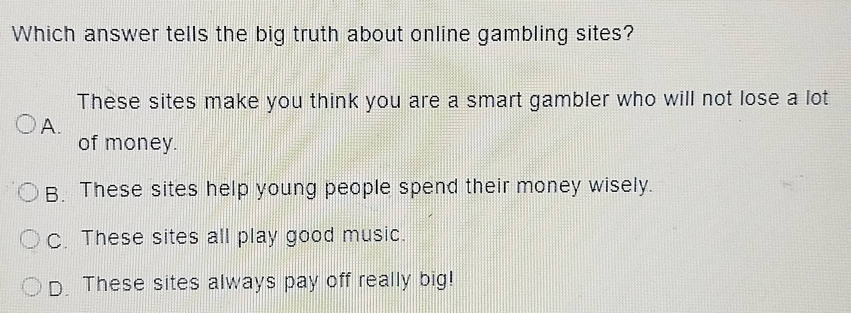 Which answer tells the big truth about online gambling sites?
These sites make you think you are a smart gambler who will not lose a lot
A.
of money.
B. These sites help young people spend their money wisely.
C. These sites all play good music.
D. These sites always pay off really big!