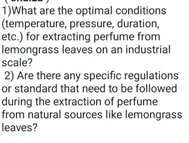 1)What are the optimal conditions 
(temperature, pressure, duration, 
etc.) for extracting perfume from 
lemongrass leaves on an industrial 
scale? 
2) Are there any specific regulations 
or standard that need to be followed 
during the extraction of perfume 
from natural sources like lemongrass 
leaves?