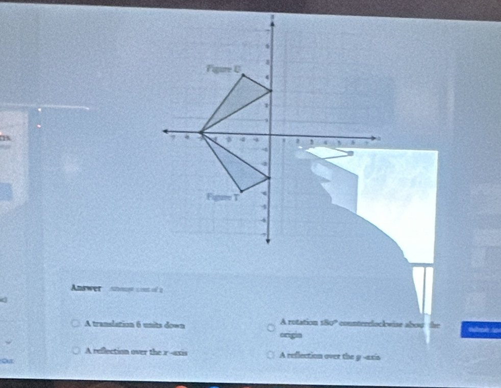 Answer anous con of 2
A translation 6 units down A rotation s8 10° * counterrlockwise abou he
origin
A reflection over the r -axis A reflection over the y -axis
or