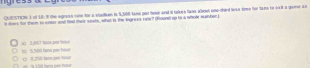 ngress
QUESTION 3 of 10: If the egress rate for a stadium is 5,500 fans per hour and it takes fans about one-third less time for fans to exit a game as
it does for them to enter and find their seats, what is the ingress rate? (Round up to a whole number.)
a) 3,667 tans per hour
b) 5,500 tans per hour
c) 8,250 tans per hour
9.150 tans per hour