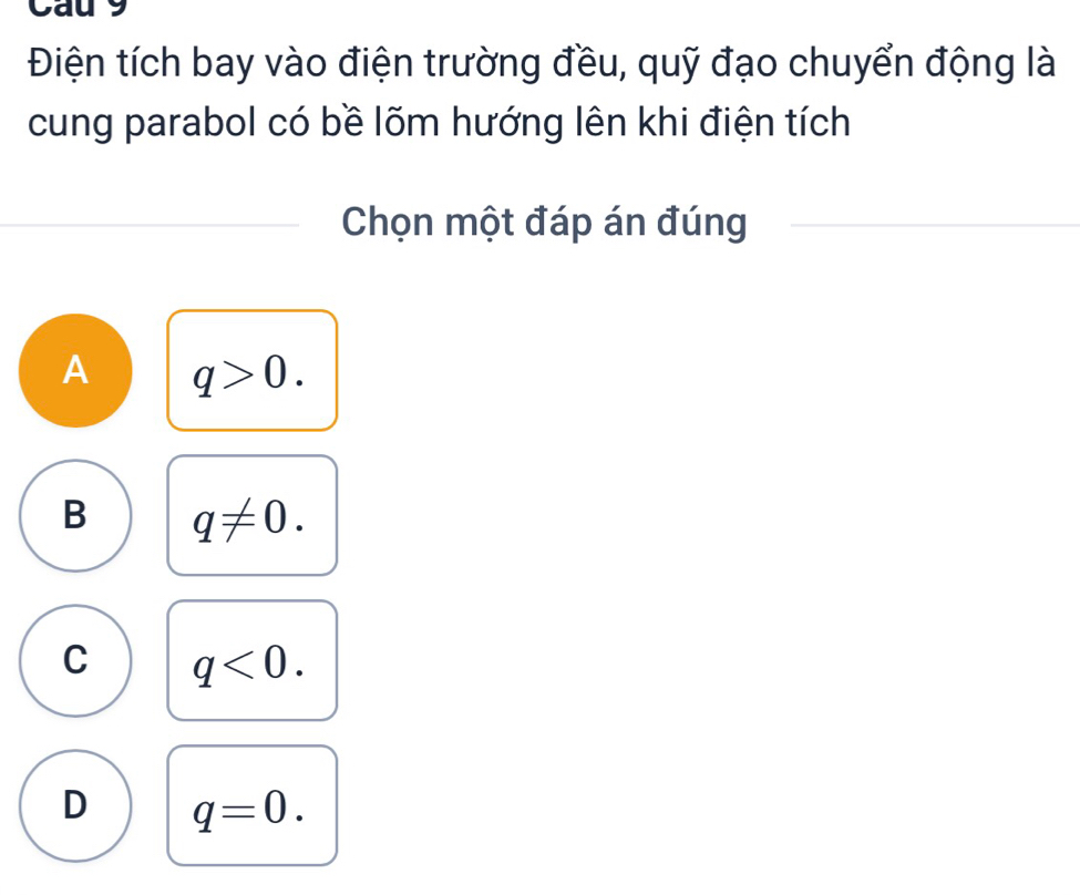 Cau 9
Điện tích bay vào điện trường đều, quỹ đạo chuyển động là
cung parabol có bề lõm hướng lên khi điện tích
Chọn một đáp án đúng
A q>0.
B q!= 0.
C q<0</tex>.
D q=0.