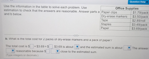 Question Help 
Use the information in the table to solve each problem. Use 
estimation to check that the answers are reasonable. Answer partk 
and b below. k 
b. What is the total cost for 2 packs of dry-erase markers and a pack of paper? 
The total cost is $□ +$3.69=$□. $3.69 is about and the estimated sum is about The answer 
reasonable because close to the estimated sum. 
(Type integers or decimals.)