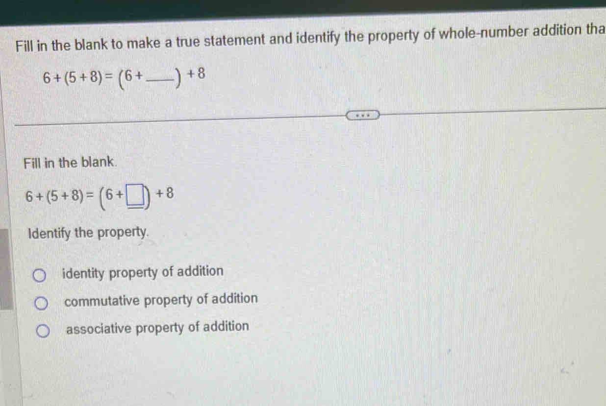 Fill in the blank to make a true statement and identify the property of whole-number addition tha
6+(5+8)=(6+ _ ) x°
Fill in the blank
6+(5+8)=(6+□ )+8
Identify the property.
identity property of addition
commutative property of addition
associative property of addition