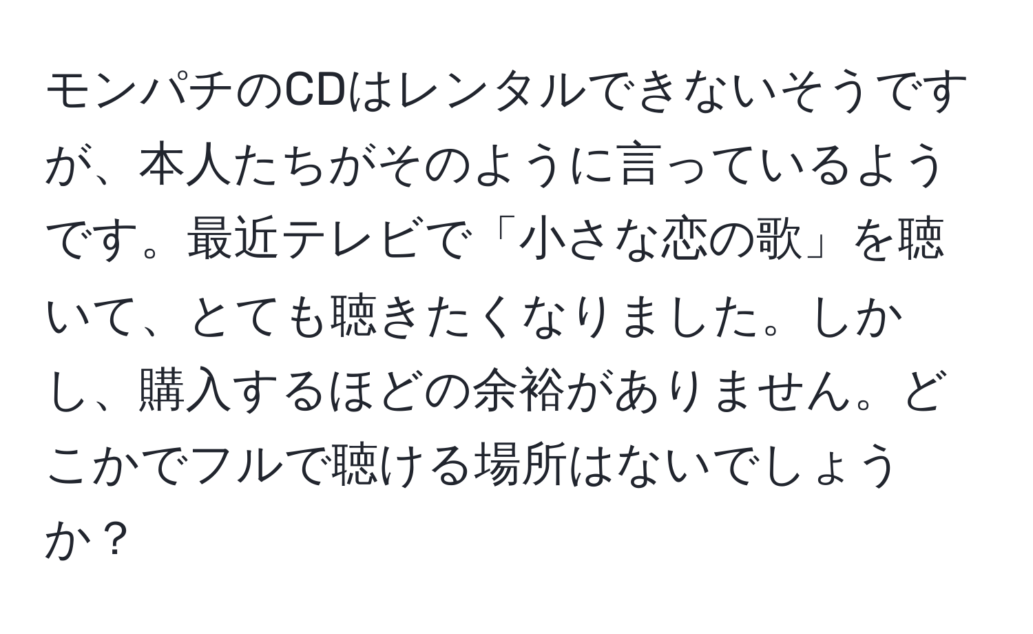 モンパチのCDはレンタルできないそうですが、本人たちがそのように言っているようです。最近テレビで「小さな恋の歌」を聴いて、とても聴きたくなりました。しかし、購入するほどの余裕がありません。どこかでフルで聴ける場所はないでしょうか？