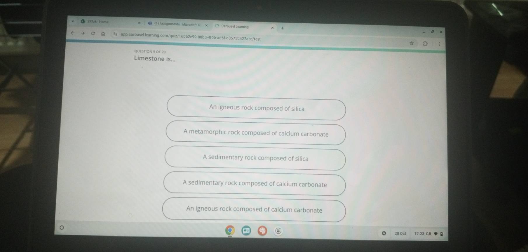 SPArk-Home (1) Assignments | Microsoft T Carousel Learning
app.carousel-learning.com/quiz/16062e99-88b3-4f0b-ad6f-d8575b427aec/test
QUESTION 9 OF 20
Limestone is...
An igneous rock composed of silica
A metamorphic rock composed of calcium carbonate
A sedimentary rock composed of silica
A sedimentary rock composed of calcium carbonate
An igneous rock composed of calcium carbonate
28 Oct 17:23 GB