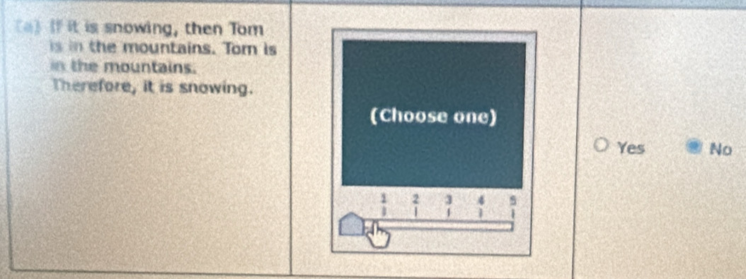 If it is snowing, then Tom
is in the mountains. Tom is
in the mountains.
Therefore, it is snowing.
(Choose one)
Yes No
frac 1 2 3 5