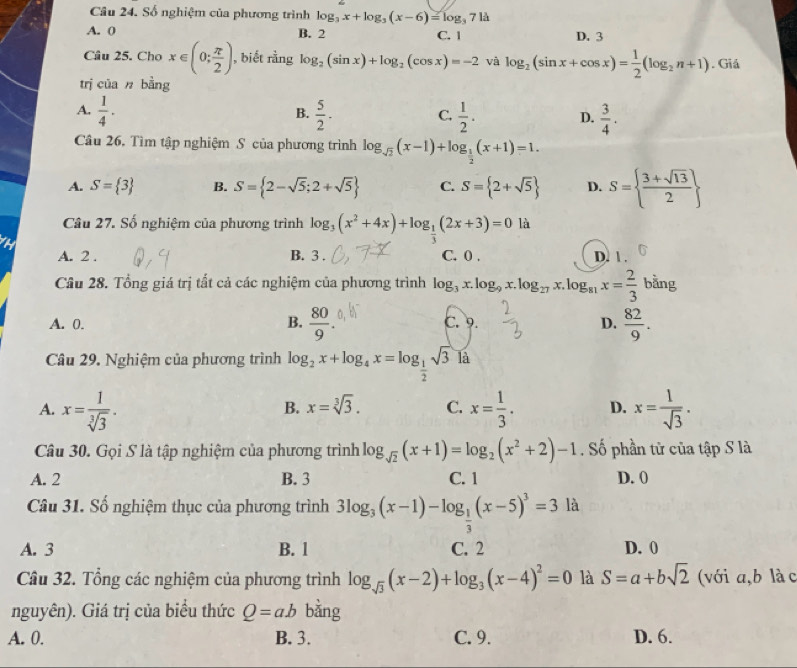 Số nghiệm của phương trình log _3x+log _3(x-6)=log _3714
A. 0 B. 2 C. 1 D. 3
Câu 25. Cho x∈ (0; π /2 ) , biết rằng log _2(sin x)+log _2(cos x)=-2 và log _2(sin x+cos x)= 1/2 (log _2n+1). Giả
trị của n bằng
B.
A.  1/4 .  5/2 . C.  1/2 . D.  3/4 .
Câu 26. Tìm tập nghiệm S của phương trình log _sqrt(2)(x-1)+log _ 1/2 (x+1)=1.
A. S= 3 B. S= 2-sqrt(5);2+sqrt(5) C. S= 2+sqrt(5) D. S=  (3+sqrt(13))/2 
Câu 27. Số nghiệm của phương trình log _3(x^2+4x)+log _ 1/3 (2x+3)=0la
A. 2 . B. 3 . C. 0 . D. 1 .
Câu 28. Tổng giá trị tất cả các nghiệm của phương trình log _3x.log _9x.log _27x.log _81x= 2/3 bang
A. 0. B.  80/9 . C. 9. D.  82/9 .
Câu 29. Nghiệm của phương trình log _2x+log _4x=log _ 1/2 sqrt(3) là
A. x= 1/sqrt[3](3) . x= 1/3 . D. x= 1/sqrt(3) .
B. x=sqrt[3](3). C.
Câu 30. Gọi S là tập nghiệm của phương trình log _sqrt(2)(x+1)=log _2(x^2+2)-1. Số phần tử của tập S là
A. 2 B. 3 C. 1 D. 0
Câu 31. Số nghiệm thục của phương trình 3log _3(x-1)-log _ 1/3 (x-5)^3=3la
A. 3 B. 1 C. 2 D. 0
Câu 32. Tổng các nghiệm của phương trình log _sqrt(3)(x-2)+log _3(x-4)^2=0 là S=a+bsqrt(2) (với a,b làc
nguyên). Giá trị của biểu thức Q=ab bằng
A. 0. B. 3. C. 9. D. 6.