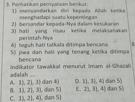 Perhatikan pernyataan berikut:
1) menyandarkan diri kepada Allah ketika
menghadapi suatu kepentingan
2) bersandar kepada-Nya dalam kesukaran
3) hati yang risau ketika melaksanakan
perintah-Nya
4) teguh hati tatkala ditimpa bencana 8
5) jiwa dan hati yang tenang ketika ditimpa
bencana
Indikator tawakkal menurut Imam al-Ghazali
adalah ....
A. 1),2),3) dan 4) D. 1),3),4) dan 5)
8. 1),2),3) , dan 5) E. 2),3),4) dan 5)
C. 1),2),4) , dan 5)