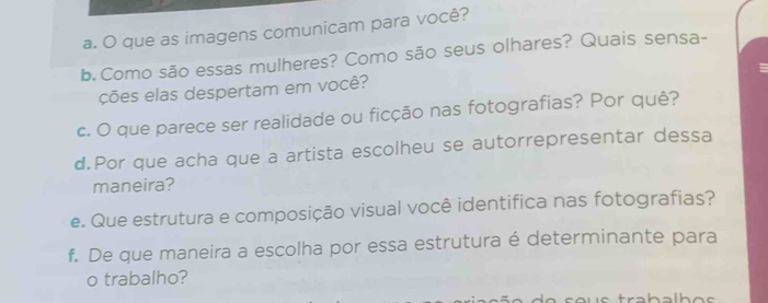 que as imagens comunicam para você? 
b. Como são essas mulheres? Como são seus olhares? Quais sensa- 
ções elas despertam em você? 
c. O que parece ser realidade ou ficção nas fotografias? Por quê? 
d.Por que acha que a artista escolheu se autorrepresentar dessa 
maneira? 
e. Que estrutura e composição visual você identifica nas fotografias? 
f. De que maneira a escolha por essa estrutura é determinante para 
o trabalho?