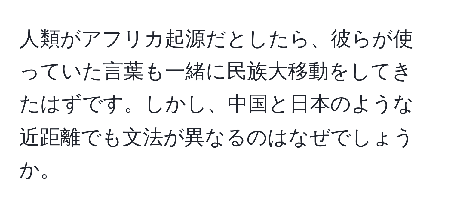 人類がアフリカ起源だとしたら、彼らが使っていた言葉も一緒に民族大移動をしてきたはずです。しかし、中国と日本のような近距離でも文法が異なるのはなぜでしょうか。