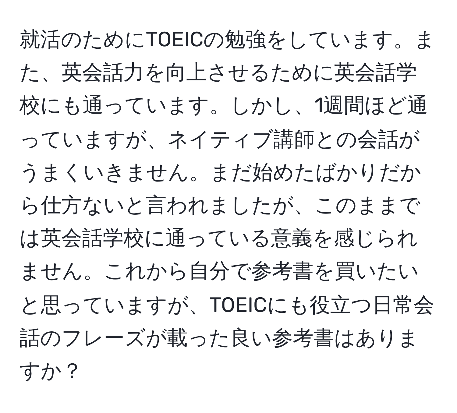 就活のためにTOEICの勉強をしています。また、英会話力を向上させるために英会話学校にも通っています。しかし、1週間ほど通っていますが、ネイティブ講師との会話がうまくいきません。まだ始めたばかりだから仕方ないと言われましたが、このままでは英会話学校に通っている意義を感じられません。これから自分で参考書を買いたいと思っていますが、TOEICにも役立つ日常会話のフレーズが載った良い参考書はありますか？