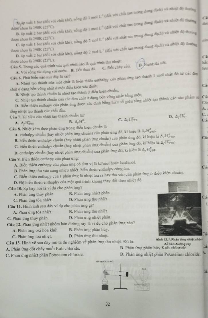 Tyáp suất 1 bar (đối với chất khi), nổng độ 1 mol L^(-2) ( đới với chất tao trong dung 5 ch) và zhiật độ thướng
C4
được chọn là 298K (25°C) L^(-4) (đổi với chất tus trong dung dịch) và nhiật độ tuợng d
B. áp suất 2 bar (đổi với chất khí), nổng độ 1 moi
C. áp suất 1 bar (đổi với chất khi), nổng độ 2 mol L^4 (đối với chất tan trong dung dịch) và nhiệt độ duưnng
được chọn là 298K 25°C sin
D. áp suất 2 bar (đổi với chất khi), nỗng độ 2 mol L^(-1) (đổi với chất tan trong dung địch) và nhiệt độ tướng
được chọn là 298K (25°C).
được chọn là 298K (25°C). Ci kết
Cầu 5. Trong các quả trình sau quá trình nào là quả trình thu nhiệt:
A. Với sống tác dụng với nước. B. Đốt than đi. C. Đốt chây cầa. D. Nung đá với.
Câu 6. Phát biểu nào sau đây là sai?
A. Nhiệt tạo thành của một chất là biển thiên enthalpy của phản ứng tạo thành 1 moi chất đó từ các đụ
chất ở dạng bền vững nhất ở một điều kiện xác định:
Cá
B. Nhiệt tạo thành chuẩn là nhiệt tạo thành ở điều kiện chuáng
C. Nhiệt tạo thành chuẩn của các đơn chất ở dạng bền vững nhất bằng một;
D. Biến thiên enthapy của phản ứng được xác định bằng hiệu số giữa tổng nhiệt tạo thành các sảm phẩm vạ Các
Côx
tổng nhiệt tạo thành các chất đầu.
h：
Cầu 7. Kí hiệu của nhiệt tạo thành chuẩn là?
C.
A. ∆y H 2°
B. △ _fH°;
C. △ _fH_(273)^0
D. △ _fH_1^0. Cá
Cầu 8. Nhiệt kêm theo phản ứng trong điều kiện chuẩn là
A. enthalpy chuẩn (hay nhiệt phản ứng chuẩn) của phản ứng đó, kí hiệu là Δ, Hise:
B. biển thiên enthalpy chuẩn (hay nhiệt phản ứng chuẩn) của phản ứng đó, kí hiệu là A, Ha Cá
C. biển thiên enthalpy chuẩn (hay nhiệt phản ứng chuẩn) của phản ứng đó, kí hiệu là Δ H₂
D. enthalpy chuẩn (hay nhiệt phản ứng chuẩn) của phân ứng đó, kí hiệu là AyHệ-
Câu 9. Biển thiên enthapy của phản ứng:
A. Biến thiên enthapy của phản ứng có đơn vị là kJ/mol hoặc kcal/mol.
B. Phản ứng thu vào càng nhiều nhiệt, biển thiên enthalpy cảng âm. Ci
C. Biến thiên enthapy của 1 phản ứng là nhiệt tỏa ra hay thu vào của phản ứng ở điều kiện chuẩn.
D. Độ biển thiên enthaphy của một quá trình không thay đổi theo nhiệt độ.
Câu 10. Sự bay hơi là ví dụ cho phản ứng?
A. Phản ứng thủy phân. B. Phản ứng nhiệt phản.
C. Phản ứng tòa nhiệt. D. Phản ứng thu nhiệt. Cá
Câu 11. Hình ảnh sau đây ví dụ cho phản ứng gi?
A. Phản ứng tỏa nhiệt.  B. Phản ứng thu nhiệt.
C. Phản ứng thủy phân. D. Phản ứng nhiệt phản.
Câu 12. Phản ứng nhiệt nhôm hàn đường ray là ví dụ cho phản ứng nào?
A. Phản ứng oxi hóa khử. B. Phản ứng phân hủy.
C. Phản ứng tỏa nhiệt. D. Phản ứng thu nhiệt.
Câu 13. Hình vẽ sau đây mô tả thí nghiệm về phản ứng thu nhiệt. Đó là: Hình 13.1. Phản ứng nhiệt nhân
để hàn đường ray
A. Phản ứng đốt cháy muối Kali chloride. B. Phản ứng phân hủy Kali chloride.
C. Phản ứng nhiệt phân Potassium chlorate. D. Phản ứng nhiệt phân Potassium chloride. 
Hồn hạg HCC xà MenG

32