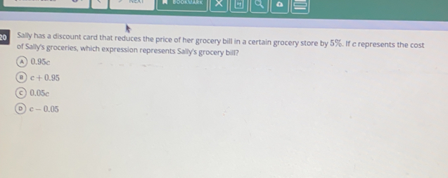 BOOKMARK
20 Sally has a discount card that reduces the price of her grocery bill in a certain grocery store by 5%. If c represents the cost
of Sally's groceries, which expression represents Sally's grocery bill?
A) 0.95c
c+0.95
c) 0.05c
D c-0.05