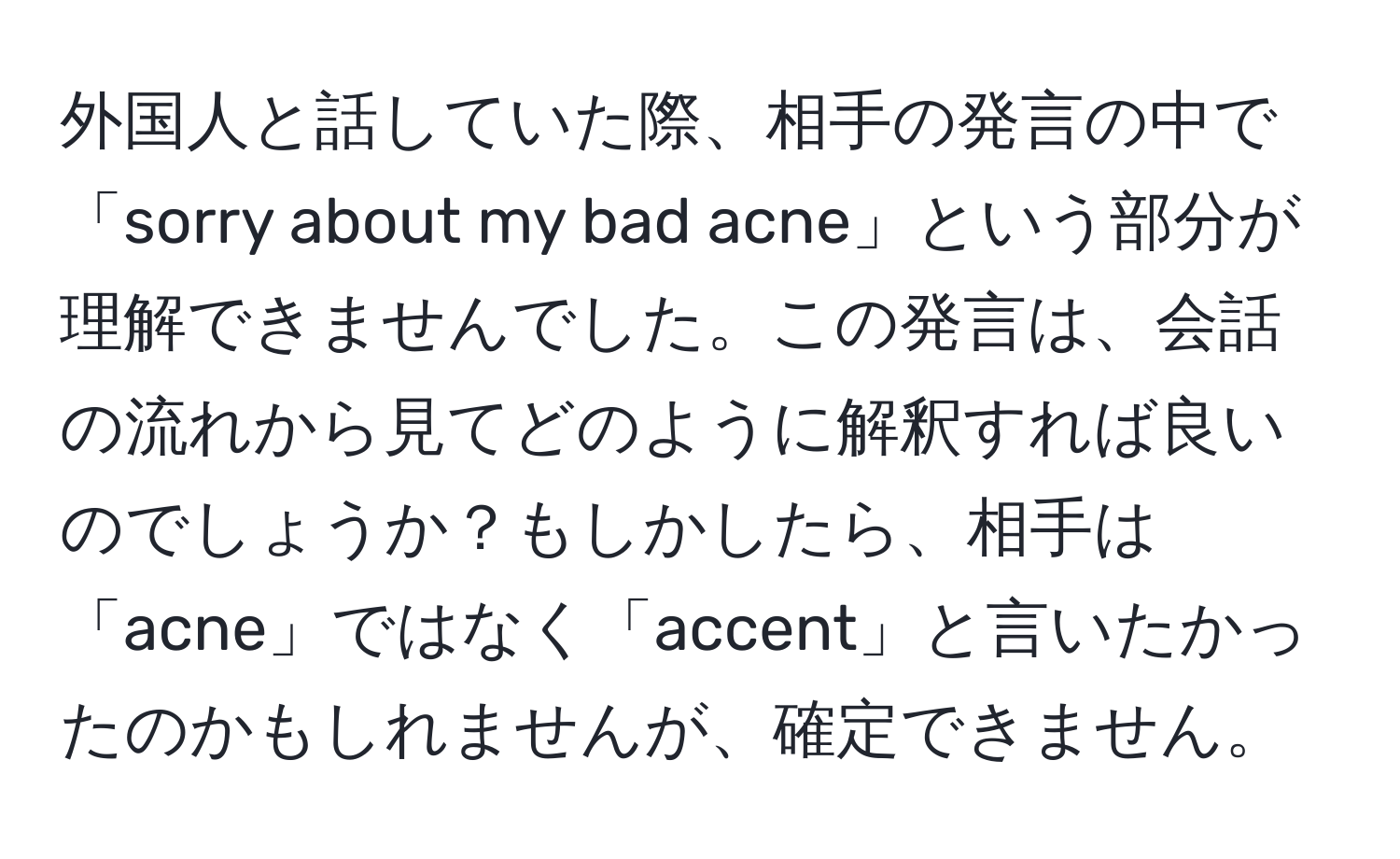 外国人と話していた際、相手の発言の中で「sorry about my bad acne」という部分が理解できませんでした。この発言は、会話の流れから見てどのように解釈すれば良いのでしょうか？もしかしたら、相手は「acne」ではなく「accent」と言いたかったのかもしれませんが、確定できません。