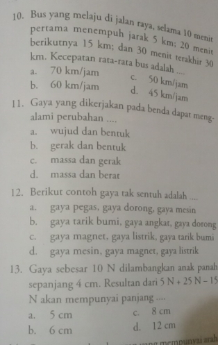 Bus yang melaju di jalan raya, selama 10 meni
pertama menempuh jarak 5 km; 20 menit
berikutnya 15 km; dan 30 menit terakhir 30
km. Kecepatan rata-rata bus adalah .... c. 50 km/jam
a. 70 km/jam
b. 60 km/jam d. 45 km/jam
11. Gaya yang dikerjakan pada benda dapat meng-
alami perubahan ....
a. wujud dan bentuk
b. gerak dan bentuk
c. massa dan gerak
d. massa dan berat
12. Berikut contoh gaya tak sentuh adalah ....
a. gaya pegas, gaya dorong, gaya mesin
b. gaya tarik bumi, gaya angkat, gaya dorong
c. gaya magnet, gaya listrik, gaya tarik bumi
d. gaya mesin, gaya magnet, gaya listrik
13. Gaya sebesar 10 N dilambangkan anak panah
sepanjang 4 cm. Resultan dari 5N+25N-15
N akan mempunyai panjang ....
a. 5 cm c. 8 cm
b. 6 cm d. 12 cm
ng mempunvai arah