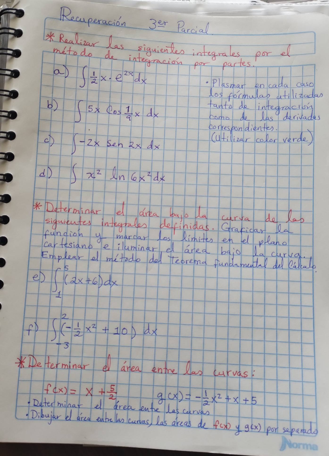 Recuperacion 3^(er) Parcial 
* Realicar las siquienkes integrales, por el 
meto do do integracion por partes. 
a ∈t  1/2 x· e^(2x)dx
Plasmant en cada caso 
dos formulab dtilizadas 
b) ∈t 5xcos  1/9 xdx fanto do inftegraciby 
como de las 9 deriyades 
correspondientes. 
(D ∈t -2xsen2xdx
(utilizar colon verde) 
dD ∈t x^2ln 6x^2dx
* Daterminar e drea bajo la curya do Xap 
siguitutes integrates definidas. Graficar la 
fundion y mardar los Aimites en fel prlano 
eD ∈t _1^(5(2x+6)dx
fD ∈t _(-3)^2(-frac 1)2x^2+10)dx
e terminar dnea enre Ran curvas
f(x)=x+ 5/2 
g(x)=- 1/2 x^2+x+5
Determinar ell area tente las carvas 
Dibujar el dired enbelan curvas) Ras areas de f(x) y g(x) por separada