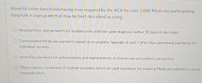 Hospital value-based purchasing now required by the ACA for over 3,000 Medicare participating
hospitals is a program that may be best described as using:
Hospital fines and penalties for readmissions with the same diagnosis within 30 days of discharge
Consolidated Medicare payments based on a complete "episode of care" rather than piecemeal payments for
individual services
Incentive payments for achievements and improvements in clinical care and patent satisfaction
Organizations composed of multiple providers which are paid incentives for enabling Medicare patents to avoid
hospitalization