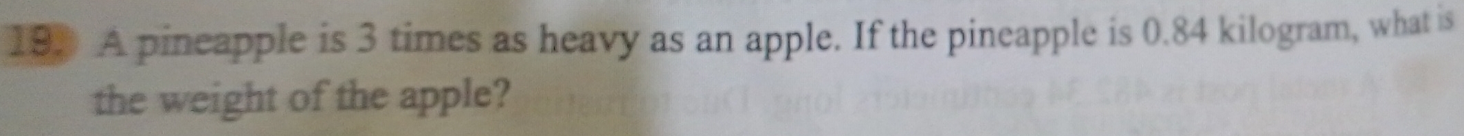193 A pineapple is 3 times as heavy as an apple. If the pineapple is 0.84 kilogram, what is 
the weight of the apple?