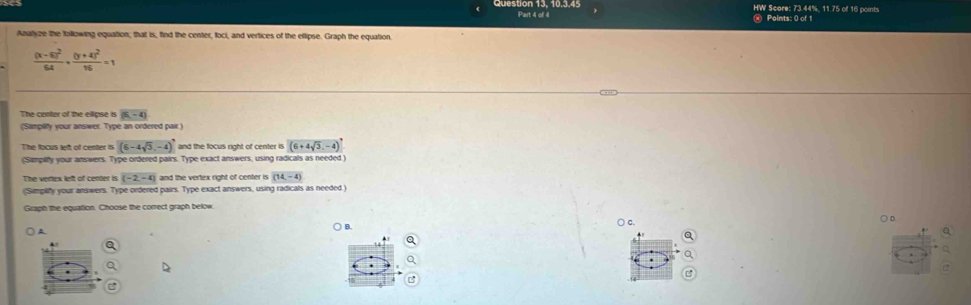 HW Score: 73.44%, 11.75 of 16 points 
Points: 0 of 1 
Azalyze the following equation; that is, find the center, foci, and vertices of the ellipse. Graph the equation.
frac (x-6)^26x+frac (y+4)^216=1
The center of the ellipse is (5,-4)
('Sampilty your answer. Type an ordered pair.) 
The focus left of center is (6-4sqrt(3),-4) and the focus right of center is (6+4sqrt(3),-4)
(Sampilfy your answers. Type ordered pairs. Type exact answers, using radicals as needed.) 
The vertex left of center is (-2,-4) and the vertex right of center is (14,-4)
(Simplify your answers. Type ordered pairs. Type exact answers, using radicals as needed.) 
Graph the equation. Choose the correct graph below 
○ c. 
○ D. 
A 
) B. 
a