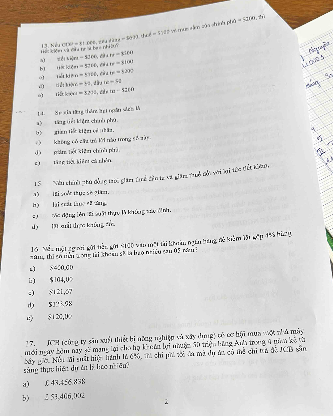 =$200 , thì
tiết kiệm và đầu tư là bao nhiêu? GDP=$1.000 , tiêu dùng =$600 , thuế =$100 và mua sắm của chính phủ
13. Nếu
a) tiết kiệm =$300 , đầu tur=$300
b) tiết kiệm =$200 ), đầu tu=$100
c) tiết kiệm =$100 , đầu tur=$200
d) tiết kiệm =$0 , đầu tu=$0
e) tiết kiệm =$200 , đầu tu=$200
14. Sự gia tăng thâm hụt ngân sách là
a) tăng tiết kiệm chính phủ.
b) giảm tiết kiệm cá nhân.
c) không có câu trả lời nào trong số này.
d) giảm tiết kiệm chính phủ.
e) tăng tiết kiệm cá nhân.
15. Nếu chính phủ đồng thời giảm thuế đầu tư và giảm thuế đối với lợi tức tiết kiệm,
a) lãi suất thực sẽ giảm.
b) lãi suất thực sẽ tăng.
c) tác động lên lãi suất thực là không xác định.
d) lãi suất thực không đổi.
16. Nếu một người gửi tiền gửi $100 vào một tài khoản ngân hàng để kiếm lãi gộp 4% hàng
năm, thì số tiền trong tài khoản sẽ là bao nhiêu sau 05 năm?
a) $400,00
b) $104,00
c) $121,67
d) $123,98
e) $120,00
17. JCB (công ty sản xuất thiết bị nông nghiệp và xây dựng) có cơ hội mua một nhà máy
mới ngay hôm nay sẽ mang lại cho họ khoản lợi nhuận 50 triệu bảng Anh trong 4 năm kể từ
bây giờ. Nếu lãi suất hiện hành là 6%, thì chi phí tối đa mà dự án có thể chi trả để JCB sẵn
sàng thực hiện dự án là bao nhiêu?
a) £ 43.456.838
b) £ 53,406,002
2