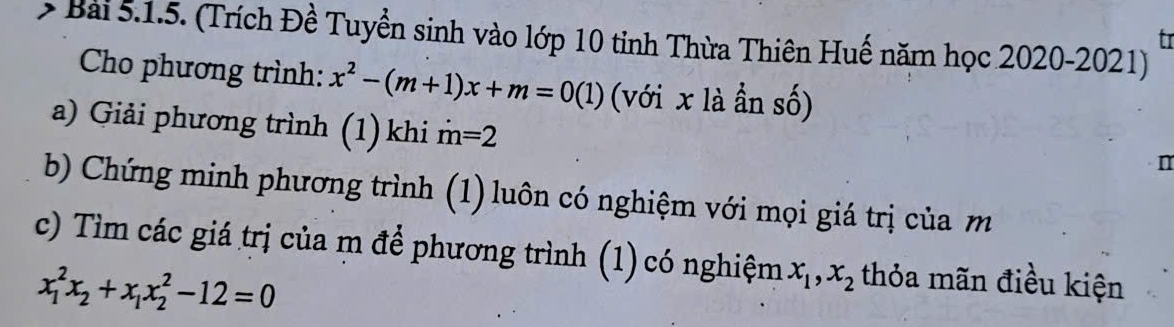 > Bài 5.1.5. (Trích Đề Tuyền sinh vào lớp 10 tỉnh Thừa Thiên Huế năm học 2020-2021) 
tr 
Cho phương trình: x^2-(m+1)x+m=0(1) (với x là ần số) 
a) Giải phương trình (1) khi dot m=2
n 
b) Chứng minh phương trình (1) luôn có nghiệm với mọi giá trị của m
c) Tìm các giá trị của m để phương trình (1) có nghiệm x_1, x_2 thỏa mãn điều kiện
x_1^(2x_2)+x_1x_2^2-12=0