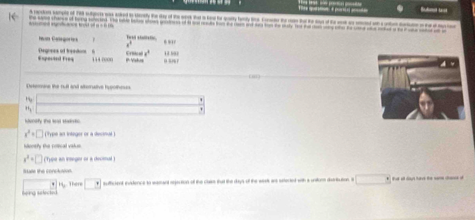 TThre sest: 190 pouals) possict 
TTle quiation: é poirsis) posté Sukme tss 
A random sample of 798 sudgects was asked to stenely the day of the week that ts Rest for quaity famiy tms. Consitur the raim that tke days of the wesk ao seered soh a oobm deriem o the a tay 
the same chance of being selectest. The table bolow shows genstness of it hist reauls from the clam and dats from the saly. fest tnd dom usng one te card oke add o te Pota sete a a 
asumed signits ance leyul of 800000
Num Catégories 7 Test stalistic 6 937
x^4
Degrees of freedam 6 Crütca x^4 18.592
Espected Freq 114 0000 P-Vahus 0 3707
( 
Deterse the null and alternative hypotheses 
_ ^circ 
H_1 f(x)=U_OPx+R_O= □ /□   
□ 
identify the teat statistic.
x^2=□ (Type an integer or a decimal) 
Identify the critical vakue
x^2=□ (Type an integer or a decimal ) 
litale the conclusion
H_0 There □ sufficient evidence to warrant rejection of the claim that the days of the week are selected with a undorm datribution. I that ell days have the some chanos of 
heing selected