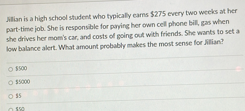 Jillian is a high school student who typically earns $275 every two weeks at her
part-time job. She is responsible for paying her own cell phone bill, gas when
she drives her mom's car, and costs of going out with friends. She wants to set a
low balance alert. What amount probably makes the most sense for Jillian?
$500
$5000
$5
$50