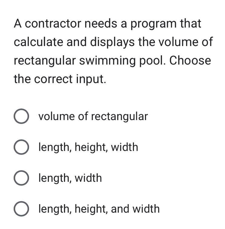 A contractor needs a program that
calculate and displays the volume of
rectangular swimming pool. Choose
the correct input.
volume of rectangular
length, height, width
length, width
length, height, and width