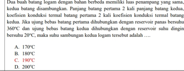 Dua buah batang logam dengan bahan berbeda memiliki luas penampang yang sama,
kedua batang disambungkan. Panjang batang pertama 2 kali panjang batang kedua,
koefisien konduksi termal batang pertama 2 kali koefisien konduksi termal batang
kedua. Jika ujung bebas batang pertama dihubungkan dengan reservoir panas bersuhu
360°C dan ujung bebas batang kedua dihubungkan dengan reservoir suhu dingin
bersuhu 20°C , maka suhu sambungan kedua logam tersebut adalah …
A. 170°C
B. 180°C
C. 190°C
D. 200°C