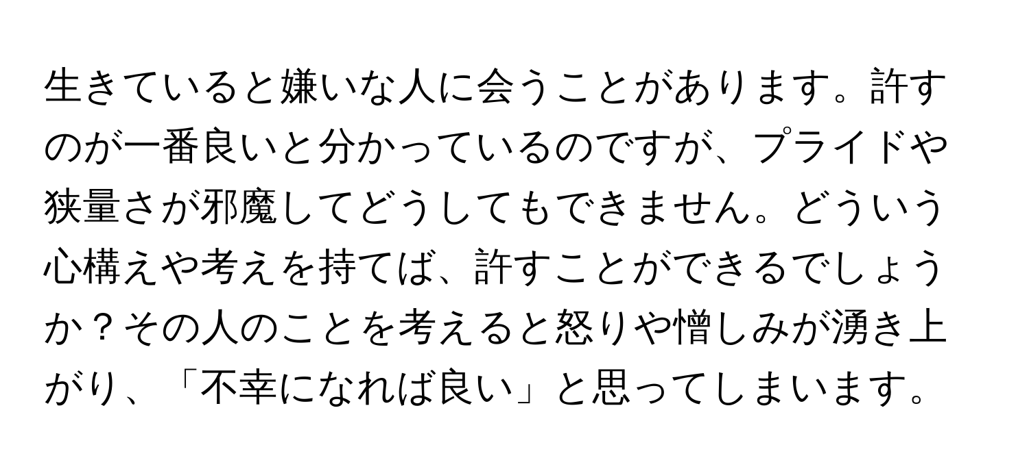 生きていると嫌いな人に会うことがあります。許すのが一番良いと分かっているのですが、プライドや狭量さが邪魔してどうしてもできません。どういう心構えや考えを持てば、許すことができるでしょうか？その人のことを考えると怒りや憎しみが湧き上がり、「不幸になれば良い」と思ってしまいます。