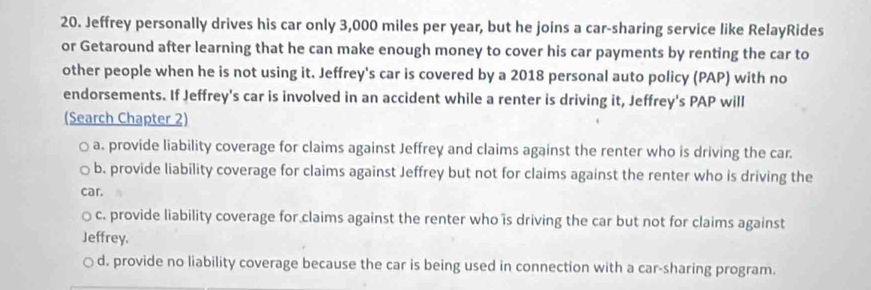 Jeffrey personally drives his car only 3,000 miles per year, but he joins a car-sharing service like RelayRides
or Getaround after learning that he can make enough money to cover his car payments by renting the car to
other people when he is not using it. Jeffrey's car is covered by a 2018 personal auto policy (PAP) with no
endorsements. If Jeffrey's car is involved in an accident while a renter is driving it, Jeffrey's PAP will
(Search Chapter 2)
a. provide liability coverage for claims against Jeffrey and claims against the renter who is driving the car.
b. provide liability coverage for claims against Jeffrey but not for claims against the renter who is driving the
car.
c. provide liability coverage for claims against the renter who is driving the car but not for claims against
Jeffrey.
d. provide no liability coverage because the car is being used in connection with a car-sharing program.