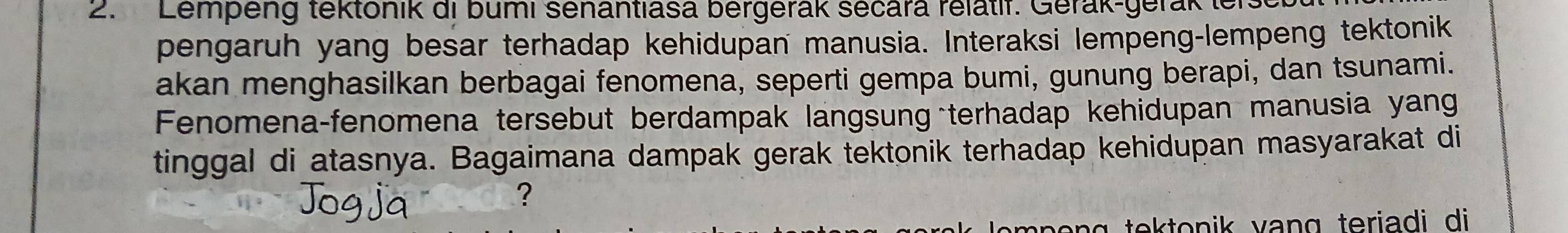 Lempeng tektonik di bumi senantlasa bergerak sécara relatir. Gerak-gerak ter 
pengaruh yang besar terhadap kehidupan manusia. Interaksi lempeng-lempeng tektonik 
akan menghasilkan berbagai fenomena, seperti gempa bumi, gunung berapi, dan tsunami. 
Fenomena-fenomena tersebut berdampak langsung terhadap kehidupan manusia yang 
tinggal di atasnya. Bagaimana dampak gerak tektonik terhadap kehidupan masyarakat di 
?