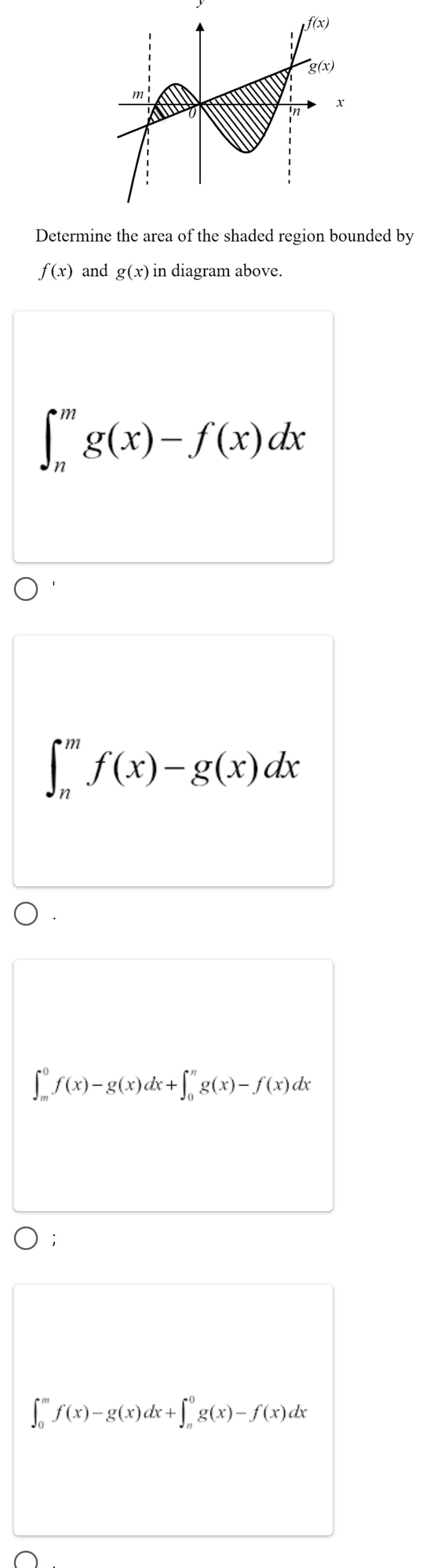 Determine the area of the shaded region bounded by
f(x) and g(x) in diagram above.
∈t _n^mg(x)-f(x)dx
∈t _n^mf(x)-g(x)dx
∈t _m^0f(x)-g(x)dx+∈t _0^ng(x)-f(x)dx
∈t _0^mf(x)-g(x)dx+∈t _n^0g(x)-f(x)dx