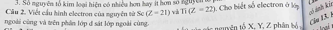Số nguyên tổ kim loại hiện có nhiều hơn hay ít hơn số nguyên t 
có ánh kir 
Câu 2. Viết cấu hình electron của nguyên tử Sc (Z=21) và Ti(Z=22). Cho biết số electron ở lớp 
ngoài cùng và trên phân lớp d sát lớp ngoài cùng. 
Câu 13. P 
các nguyên tố X, Y, Z phân bố oai