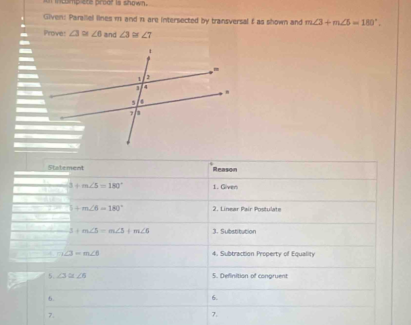 ampiete proor is shown . 
Given: Parallel lines m and n are intersected by transversal f as shown and m∠ 3+m∠ 5=180°, 
Prove: ∠ 3≌ ∠ 6 and ∠ 3≌ ∠ 7
Statement Reason
3+m∠ 5=180° 1. Given
5+m∠ 6=180° 2. Linear Pair Postulate
3+m∠ 5=m∠ 5+m∠ 6 3. Substitution 
4. m∠ 3=m∠ 6 4. Subtraction Property of Equality 
5、 ∠ 3≌ ∠ 6 5. Definition of congruent 
6. 
6. 
7. 
7.