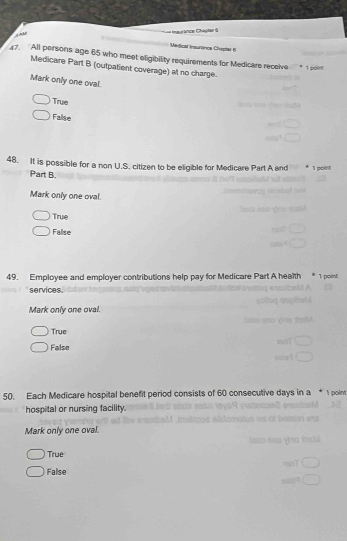 AM Ansurance Chapter 6
Medical Insurance Chapter 6
47. All persons age 65 who meet eligibility requirements for Medicare receive * 1 point
Medicare Part B (outpatient coverage) at no charge.
Mark only one oval.
True
False
48. It is possible for a non U.S. citizen to be eligible for Medicare Part A and * 1 point
Part B.
Mark only one oval.
True
False
49. Employee and employer contributions help pay for Medicare Part A health 1 point
services.
Mark only one oval.
True
False
50. Each Medicare hospital benefit period consists of 60 consecutive days in a * 1 point
hospital or nursing facility.
Mark only one oval.
True
False