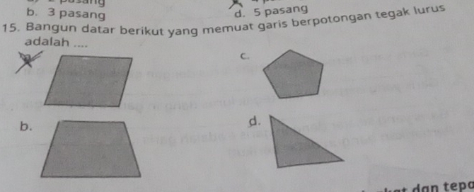 sang
b. 3 pasang d. 5 pasang
15. Bangun datar berikut yang memuat garis berpotongan tegak lurus
adalah ....
C.
b.
d.
* dạn tepɑ