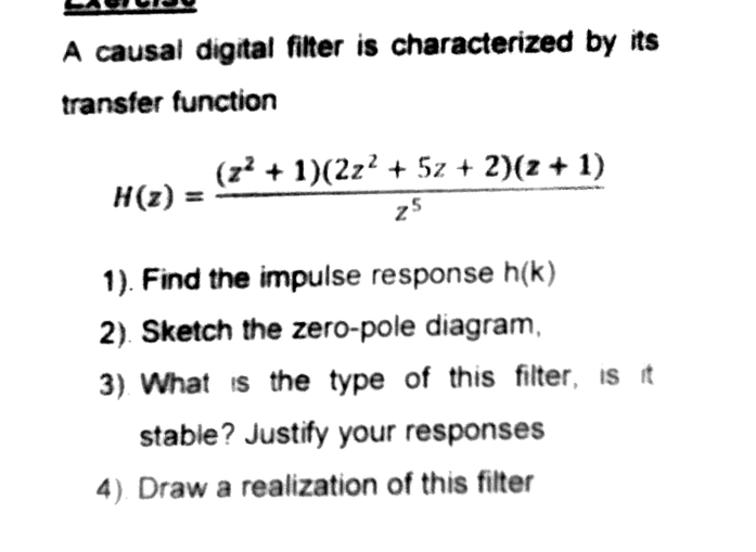 A causal digital filter is characterized by its 
transfer function
H(z)= ((z^2+1)(2z^2+5z+2)(z+1))/z^5 
1). Find the impulse response h(k)
2). Sketch the zero-pole diagram, 
3). What is the type of this filter, is it 
stable? Justify your responses 
4). Draw a realization of this filter