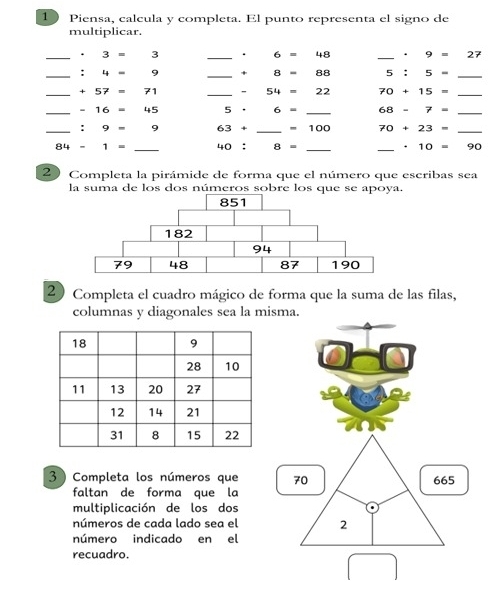 Piensa, calcula y completa. El punto representa el signo de 
multiplicar. 
_ · 3=3 _. 6= 48 _ · 9=27
_ :4=9 _ +8=88 5:5- _ 
_ +57=71 _ -54=22 70+15= _ 
_ -16=45 5· 6= _ 68-7= _ 
_ :9=9 63+ _ =100 70+23= _
84-1= _ 40:8= __ · 10=90
20 Completa la pirámide de forma que el número que escribas sea 
la suma de los dos números sobre los que se apoya. 
20 Completa el cuadro mágico de forma que la suma de las filas, 
columnas y diagonales sea la misma. 
3 ) Completa los números que 70 665
faltan de forma que la 
multiplicación de los dos 
números de cada lado sea el 2 
número indicado en el 
recuadro.