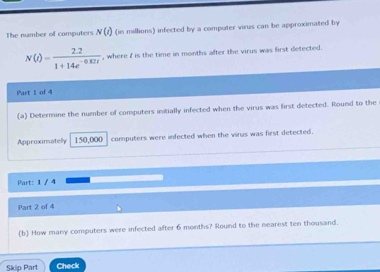 The number of computers N(t) (in millions) infected by a computer virus can be approximated by
N(t)= (2.2)/1+14e^(-0.82t)  , where I is the time in months after the virus was first detected. 
Part 1 of 4 
(a) Determine the number of computers initially infected when the virus was first detected. Round to the 
Approximately 150,000 computers were infected when the virus was first detected. 
Part: 1 / 4 
Part 2 of 4 
(b) How many computers were infected after 6 months? Round to the nearest ten thousand. 
Skip Part Check